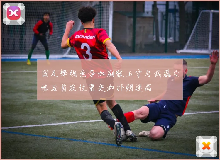 国足锋线竞争加剧张玉宁与武磊合练后首发位置更加扑朔迷离