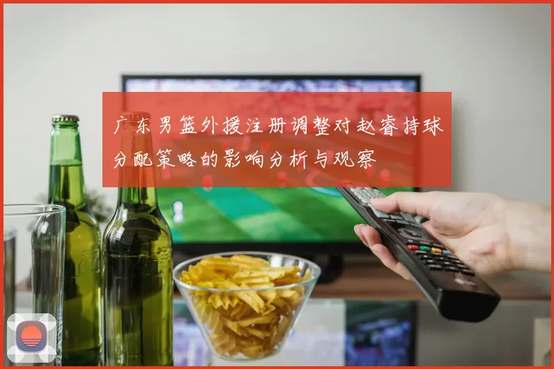 广东男篮外援注册调整对赵睿持球分配策略的影响分析与观察