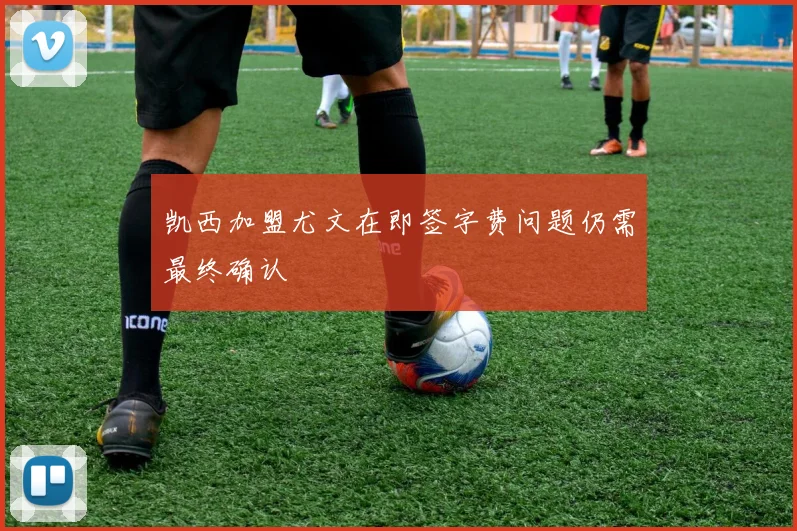 凯西加盟尤文在即签字费问题仍需最终确认