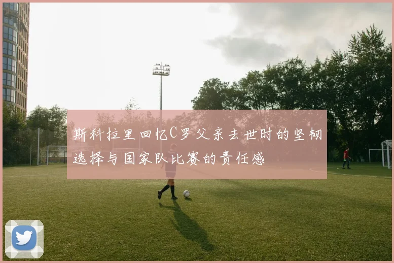 斯科拉里回忆C罗父亲去世时的坚韧选择与国家队比赛的责任感