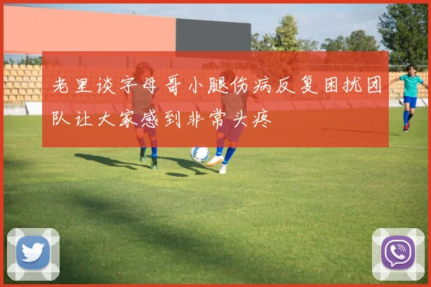 老里谈字母哥小腿伤病反复困扰团队让大家感到非常头疼