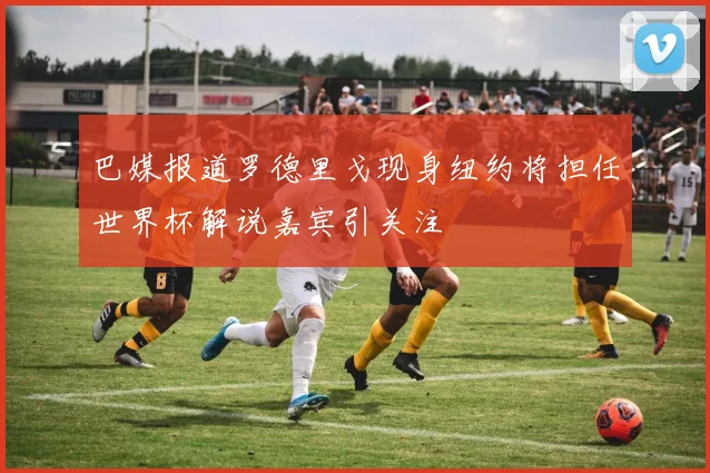 巴媒报道罗德里戈现身纽约将担任世界杯解说嘉宾引关注