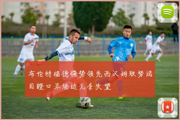 布伦特福德强势领先西汉姆联努诺目瞪口呆场边无奈失望