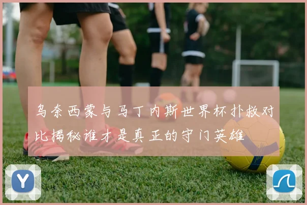 乌奈西蒙与马丁内斯世界杯扑救对比揭秘谁才是真正的守门英雄