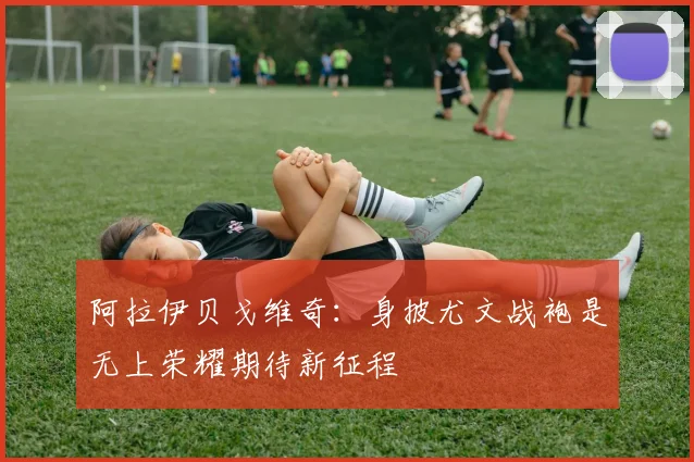 阿拉伊贝戈维奇：身披尤文战袍是无上荣耀期待新征程