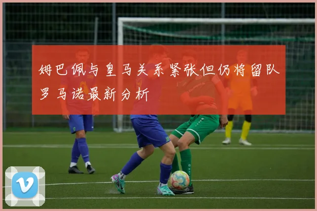 姆巴佩与皇马关系紧张但仍将留队罗马诺最新分析