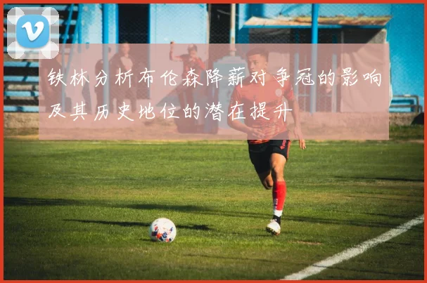 铁林分析布伦森降薪对争冠的影响及其历史地位的潜在提升