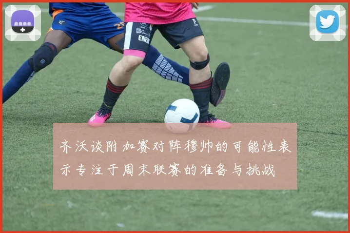 齐沃谈附加赛对阵穆帅的可能性表示专注于周末联赛的准备与挑战