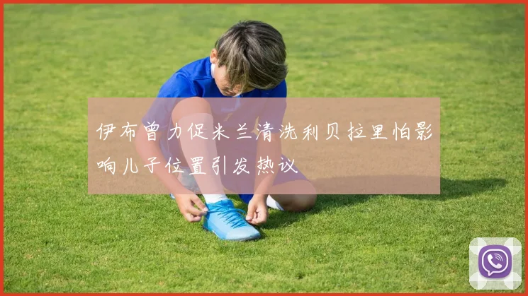伊布曾力促米兰清洗利贝拉里怕影响儿子位置引发热议