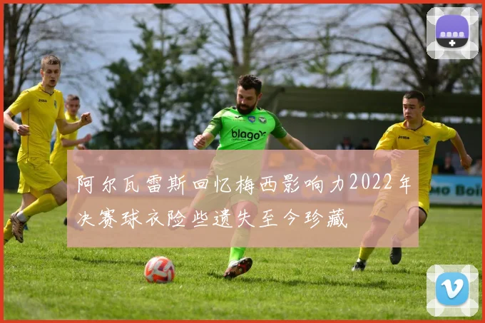 阿尔瓦雷斯回忆梅西影响力2022年决赛球衣险些遗失至今珍藏