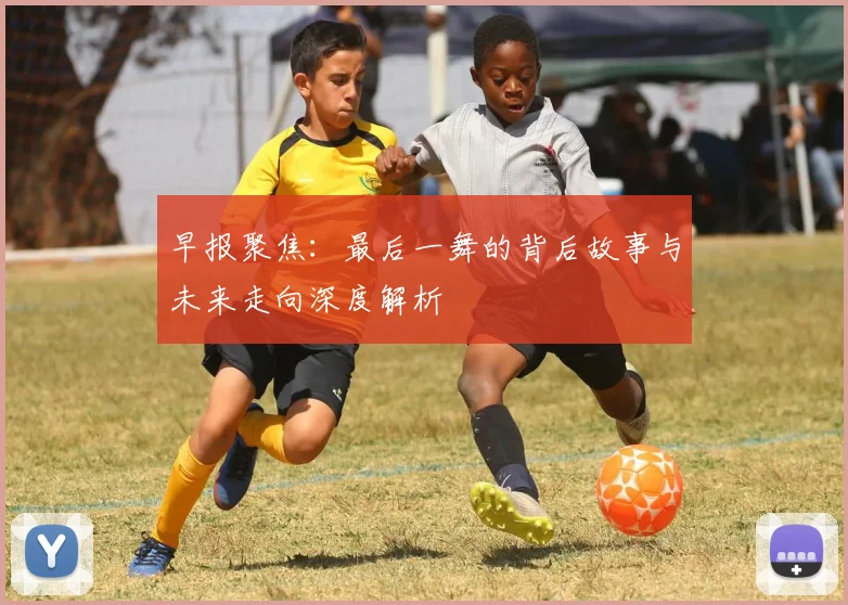 早报聚焦：最后一舞的背后故事与未来走向深度解析