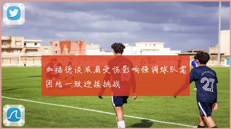 加福德谈浓眉受伤影响强调球队需团结一致迎接挑战
