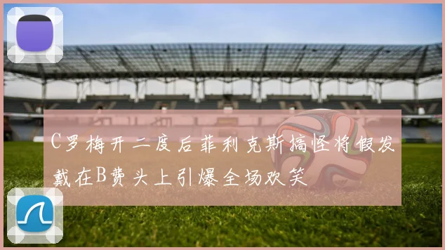 C罗梅开二度后菲利克斯搞怪将假发戴在B费头上引爆全场欢笑