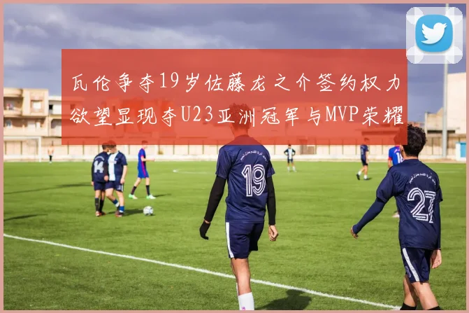 瓦伦争夺19岁佐藤龙之介签约权力欲望显现夺U23亚洲冠军与MVP荣耀