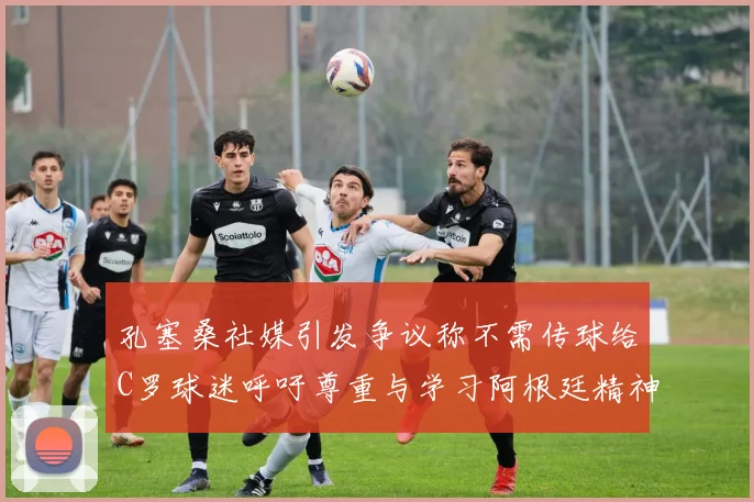孔塞桑社媒引发争议称不需传球给C罗球迷呼吁尊重与学习阿根廷精神