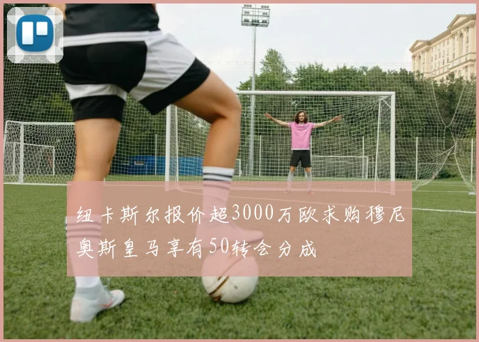 纽卡斯尔报价超3000万欧求购穆尼奥斯皇马享有50转会分成