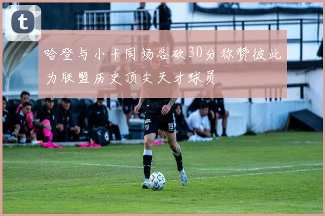 哈登与小卡同场各砍30分称赞彼此为联盟历史顶尖天才球员