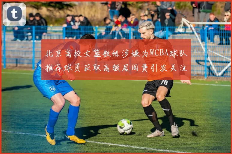 北京高校女篮教练涉嫌为WCBA球队推荐球员获取高额居间费引发关注